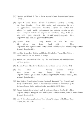 [21] Jianming and Wesley W Chu. A Social Networ k-Based Recommender System
( SNRS ).
[22] Maged N Kamel Boulos, Antonio P Sanﬁlippo, Courtney D Corley,
and Steve Wheeler. Social Web mining and exploitation for seri-
ous applications: Technosocial Predictive Analytics and related tech-
nologies for public health, environmental and national security surveil-
lance. Computer methods and programs in biomedicine, 100(1):16–23, Oc-
tober 2010. ISSN 1872-7565. doi: 10.1016/j.cmpb.2010.02.007. URL
http://www.ncbi.nlm.nih.gov/pubmed/20236725.
[23] Deborah Kotz. Using twitter as tool to track
side eﬀects from drugs, April 2014. URL
http://www.bostonglobe.com/lifestyle/health-wellness/2014/04/30/using-twitter-
Accessed November,2014.
[24] Matthias Kranz, Luis Roalter, and Florian Michahelles. Things That Twitter :
Social Networks and the Internet of Things.
[25] Nathan Marz and James Warren. Big Data principals and practices of scalable
real time systems .
[26] Roberta Milano. The eﬀects of online social media on tourism websites. 2011.
[27] Mark Million. Washing machine twitters
when clothes are done, January 2009. URL
http://latimesblogs.latimes.com/technology/2009/01/twitter-washing.html.
Accessed November,2014.
[28] Alan Mislove, Hema Swetha Koppula, Krishna P Gummadi, Peter Druschel, and
Bobby Bhattacharjee. Growth of the ﬂickr social network. In Proceedings of the
ﬁrst workshop on Online social networks, pages 25–30. ACM, 2008.
[29] Chamin Nalinda. Social network analysis tools and softwares, October 2014. URL
http://techspiro.blogspot.com/2014/10/social-network-analysis-tools-softwares.
Accessed October,2014.
[30] Mary K Obenshain. Application of Data Mining Techniques to Healthcare Data.
(August):690–695, 2004.
31
 