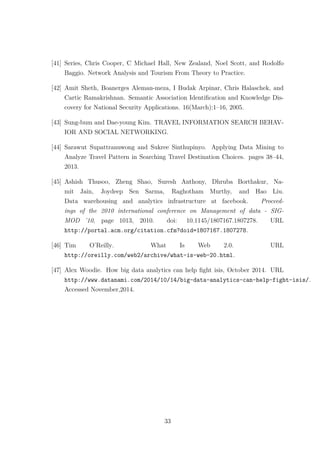 [41] Series, Chris Cooper, C Michael Hall, New Zealand, Noel Scott, and Rodolfo
Baggio. Network Analysis and Tourism From Theory to Practice.
[42] Amit Sheth, Boanerges Aleman-meza, I Budak Arpinar, Chris Halaschek, and
Cartic Ramakrishnan. Semantic Association Identiﬁcation and Knowledge Dis-
covery for National Security Applications. 16(March):1–16, 2005.
[43] Sung-bum and Dae-young Kim. TRAVEL INFORMATION SEARCH BEHAV-
IOR AND SOCIAL NETWORKING.
[44] Sarawut Supattranuwong and Sukree Sinthupinyo. Applying Data Mining to
Analyze Travel Pattern in Searching Travel Destination Choices. pages 38–44,
2013.
[45] Ashish Thusoo, Zheng Shao, Suresh Anthony, Dhruba Borthakur, Na-
mit Jain, Joydeep Sen Sarma, Raghotham Murthy, and Hao Liu.
Data warehousing and analytics infrastructure at facebook. Proceed-
ings of the 2010 international conference on Management of data - SIG-
MOD ’10, page 1013, 2010. doi: 10.1145/1807167.1807278. URL
http://portal.acm.org/citation.cfm?doid=1807167.1807278.
[46] Tim O’Reilly. What Is Web 2.0. URL
http://oreilly.com/web2/archive/what-is-web-20.html.
[47] Alex Woodie. How big data analytics can help ﬁght isis, October 2014. URL
http://www.datanami.com/2014/10/14/big-data-analytics-can-help-fight-isis/.
Accessed November,2014.
33
 