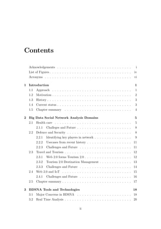 Contents
Acknowledgements . . . . . . . . . . . . . . . . . . . . . . . . . . . . . . i
List of Figures . . . . . . . . . . . . . . . . . . . . . . . . . . . . . . . . . iv
Acronyms . . . . . . . . . . . . . . . . . . . . . . . . . . . . . . . . . . . vi
1 Introduction 1
1.1 Approach . . . . . . . . . . . . . . . . . . . . . . . . . . . . . . . . 1
1.2 Motivation . . . . . . . . . . . . . . . . . . . . . . . . . . . . . . . . 2
1.3 History . . . . . . . . . . . . . . . . . . . . . . . . . . . . . . . . . . 3
1.4 Current status . . . . . . . . . . . . . . . . . . . . . . . . . . . . . . 3
1.5 Chapter summary . . . . . . . . . . . . . . . . . . . . . . . . . . . 4
2 Big Data Social Network Analysis Domains 5
2.1 Health care . . . . . . . . . . . . . . . . . . . . . . . . . . . . . . . 5
2.1.1 Challeges and Future . . . . . . . . . . . . . . . . . . . . . . 8
2.2 Defence and Security . . . . . . . . . . . . . . . . . . . . . . . . . . 8
2.2.1 Identifying key players in network . . . . . . . . . . . . . . . 9
2.2.2 Usecases from recent history . . . . . . . . . . . . . . . . . . 11
2.2.3 Challenges and Future . . . . . . . . . . . . . . . . . . . . . 11
2.3 Travel and Tourism . . . . . . . . . . . . . . . . . . . . . . . . . . . 12
2.3.1 Web 2.0 forms Tourism 2.0 . . . . . . . . . . . . . . . . . . . 12
2.3.2 Tourism 2.0 Destination Management . . . . . . . . . . . . . 13
2.3.3 Challenges and Future . . . . . . . . . . . . . . . . . . . . . 14
2.4 Web 2.0 and IoT . . . . . . . . . . . . . . . . . . . . . . . . . . . . 15
2.4.1 Challenges and Future . . . . . . . . . . . . . . . . . . . . . 16
2.5 Chapter summary . . . . . . . . . . . . . . . . . . . . . . . . . . . . 17
3 BDSNA Tools and Technologies 18
3.1 Major Concerns in BDSNA . . . . . . . . . . . . . . . . . . . . . . 18
3.2 Real Time Analysis . . . . . . . . . . . . . . . . . . . . . . . . . . . 20
ii
 