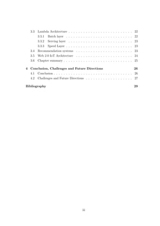 3.3 Lambda Architecture . . . . . . . . . . . . . . . . . . . . . . . . . . 22
3.3.1 Batch layer . . . . . . . . . . . . . . . . . . . . . . . . . . . 22
3.3.2 Serving layer . . . . . . . . . . . . . . . . . . . . . . . . . . 23
3.3.3 Speed Layer . . . . . . . . . . . . . . . . . . . . . . . . . . . 23
3.4 Recommendation systems . . . . . . . . . . . . . . . . . . . . . . . 23
3.5 Web 2.0 IoT Architecture . . . . . . . . . . . . . . . . . . . . . . . 24
3.6 Chapter summary . . . . . . . . . . . . . . . . . . . . . . . . . . . . 25
4 Conclusion, Challenges and Future Directions 26
4.1 Conclusion . . . . . . . . . . . . . . . . . . . . . . . . . . . . . . . . 26
4.2 Challenges and Future Directions . . . . . . . . . . . . . . . . . . . 27
Bibliography 29
iii
 
