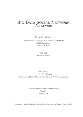 Big Data Social Network
Analysis
by
Chamin Nalinda
(Registration No : 2011/CS/005, Index No : 11000058)
chmk90@gmail.com
+94 772416604
SCS 3017
Literature Survey
Supervised by
Dr. H. A. Caldera
BSc(Colombo), PGDip(Colombo), MSc(Colombo), PhD(Western Sydney)
University of Colombo School of Computing
Colombo 7
SRI LANKA
TexMaker | Mendele Desktop |Harvard Style Referencing | Word Count = 5466
 