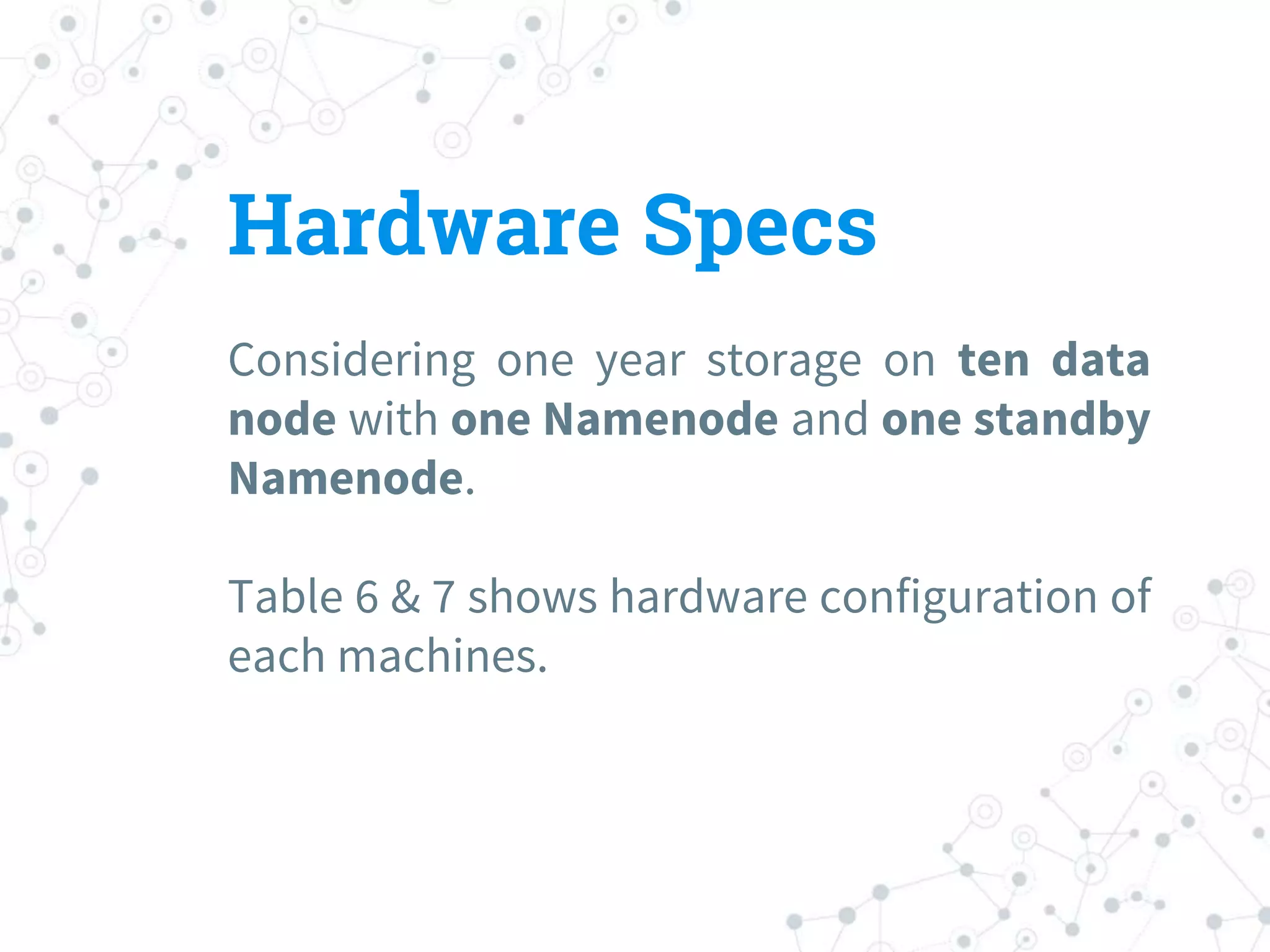 Hardware Specs
Considering one year storage on ten data
node with one Namenode and one standby
Namenode.
Table 6 & 7 shows hardware configuration of
each machines.
 