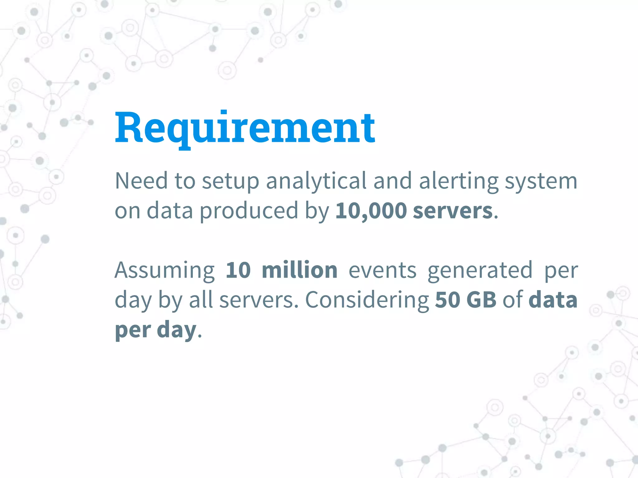 Requirement
Need to setup analytical and alerting system
on data produced by 10,000 servers.
Assuming 10 million events generated per
day by all servers. Considering 50 GB of data
per day.
 