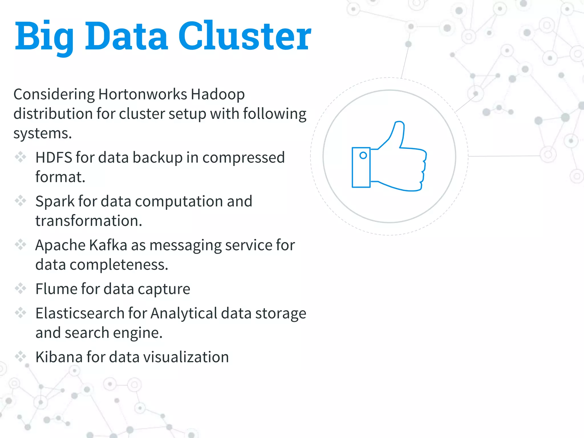 Big Data Cluster
Considering Hortonworks Hadoop
distribution for cluster setup with following
systems.
 HDFS for data backup in compressed
format.
 Spark for data computation and
transformation.
 Apache Kafka as messaging service for
data completeness.
 Flume for data capture
 Elasticsearch for Analytical data storage
and search engine.
 Kibana for data visualization
 