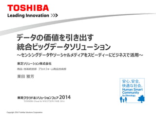 Copyright 2014 Toshiba Solutions Corporation
～センシングデータやソーシャルメディアをスピーディーにビジネスで活用～
データの価値を引き出す
統合ビッグデータソリューション
商品・技術統括部 プラットフォーム商品技術部
東芝ソリューション株式会社
栗田 雅芳
 