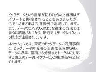 ビッグデータという言葉が使われ始めた当初はバ
ズ ワ ー ド と 揶 揄 さ れ る こ と も あ り ま し た が 、
今ではさまざまな活用事例が登場しています。
また、データウェアハウスのような従来の方法では
多くの課題がみつかり、最近ではデータレイクとい
う概念が注目されています。
本セッションでは、東芝のビッグデータの活用事例
と、ビッグデータの活用の阻害要因を解決し、
データの収集、蓄積から分析までトータルに対応
する東芝のデータレイクサービスの取り組みをご紹
介します。
 