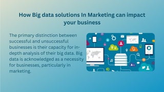 How Big data solutions In Marketing can impact
your business
The primary distinction between
successful and unsuccessful
businesses is their capacity for in-
depth analysis of their big data. Big
data is acknowledged as a necessity
for businesses, particularly in
marketing.
 