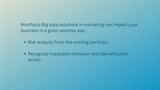 Risk analysis from the existing portfolio.
Recognize fraudulent behavior and take effective
action.
Rootfacts Big data solutions in marketing can impact your
business in a given positive way :
 