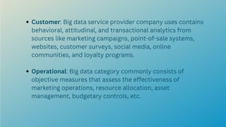 Customer: Big data service provider company uses contains
behavioral, attitudinal, and transactional analytics from
sources like marketing campaigns, point-of-sale systems,
websites, customer surveys, social media, online
communities, and loyalty programs.
Operational: Big data category commonly consists of
objective measures that assess the effectiveness of
marketing operations, resource allocation, asset
management, budgetary controls, etc.
 