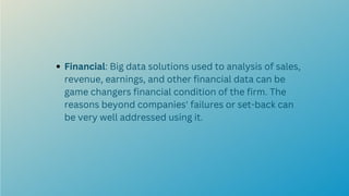 Financial: Big data solutions used to analysis of sales,
revenue, earnings, and other financial data can be
game changers financial condition of the firm. The
reasons beyond companies' failures or set-back can
be very well addressed using it.
 