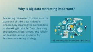 Why is Big data marketing important?
Marketing team need to make sure the
accuracy of their data is double
checked, by cleaning the current data
and making it reliable. Data cleansing
procedures, cross-checks, and follow-
up searches are all essential for
business marketing strategy.
 