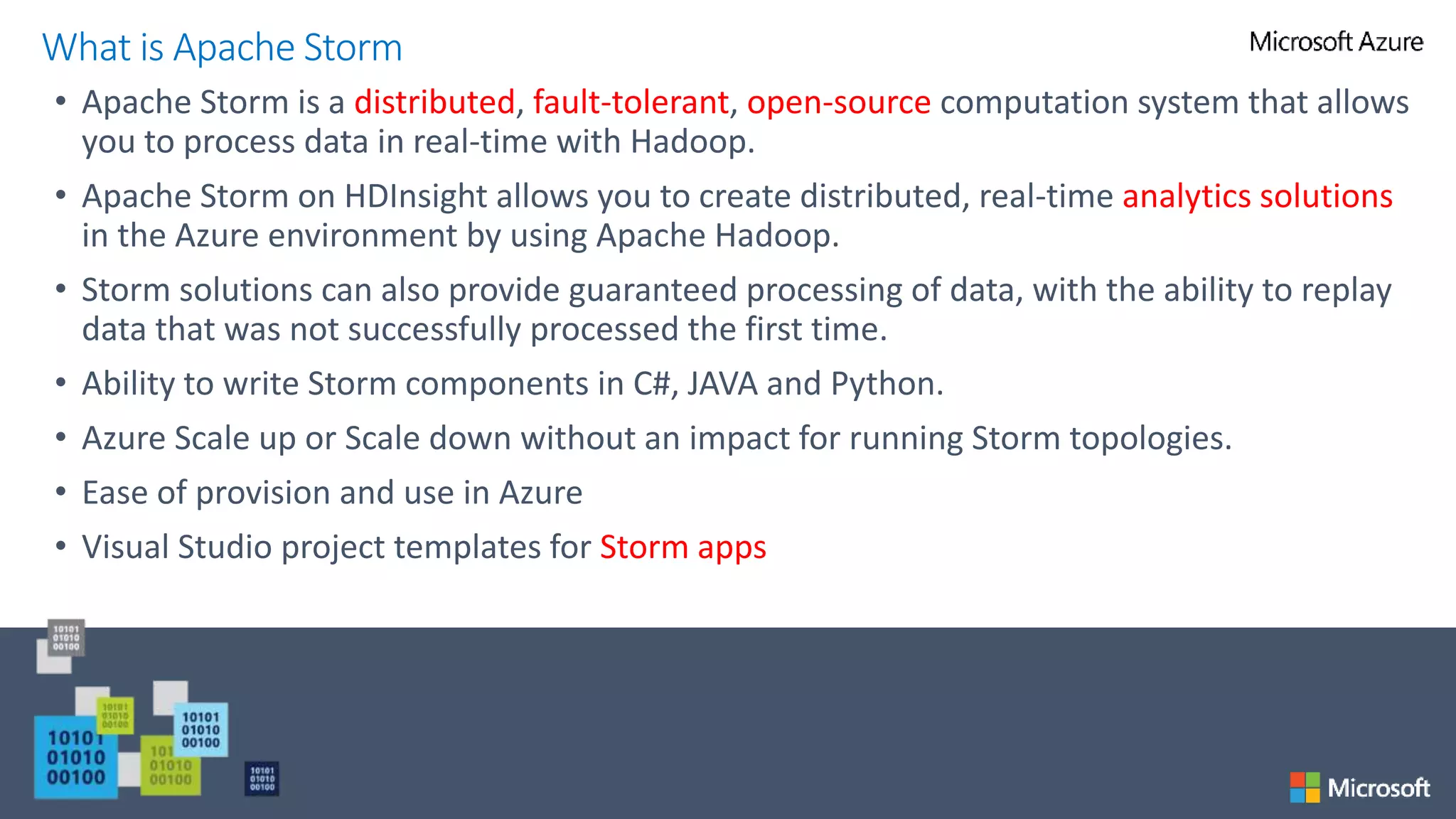 • Apache Storm is a distributed, fault-tolerant, open-source computation system that allows
you to process data in real-time with Hadoop.
• Apache Storm on HDInsight allows you to create distributed, real-time analytics solutions
in the Azure environment by using Apache Hadoop.
• Storm solutions can also provide guaranteed processing of data, with the ability to replay
data that was not successfully processed the first time.
• Ability to write Storm components in C#, JAVA and Python.
• Azure Scale up or Scale down without an impact for running Storm topologies.
• Ease of provision and use in Azure
• Visual Studio project templates for Storm apps
What is Apache Storm
 
