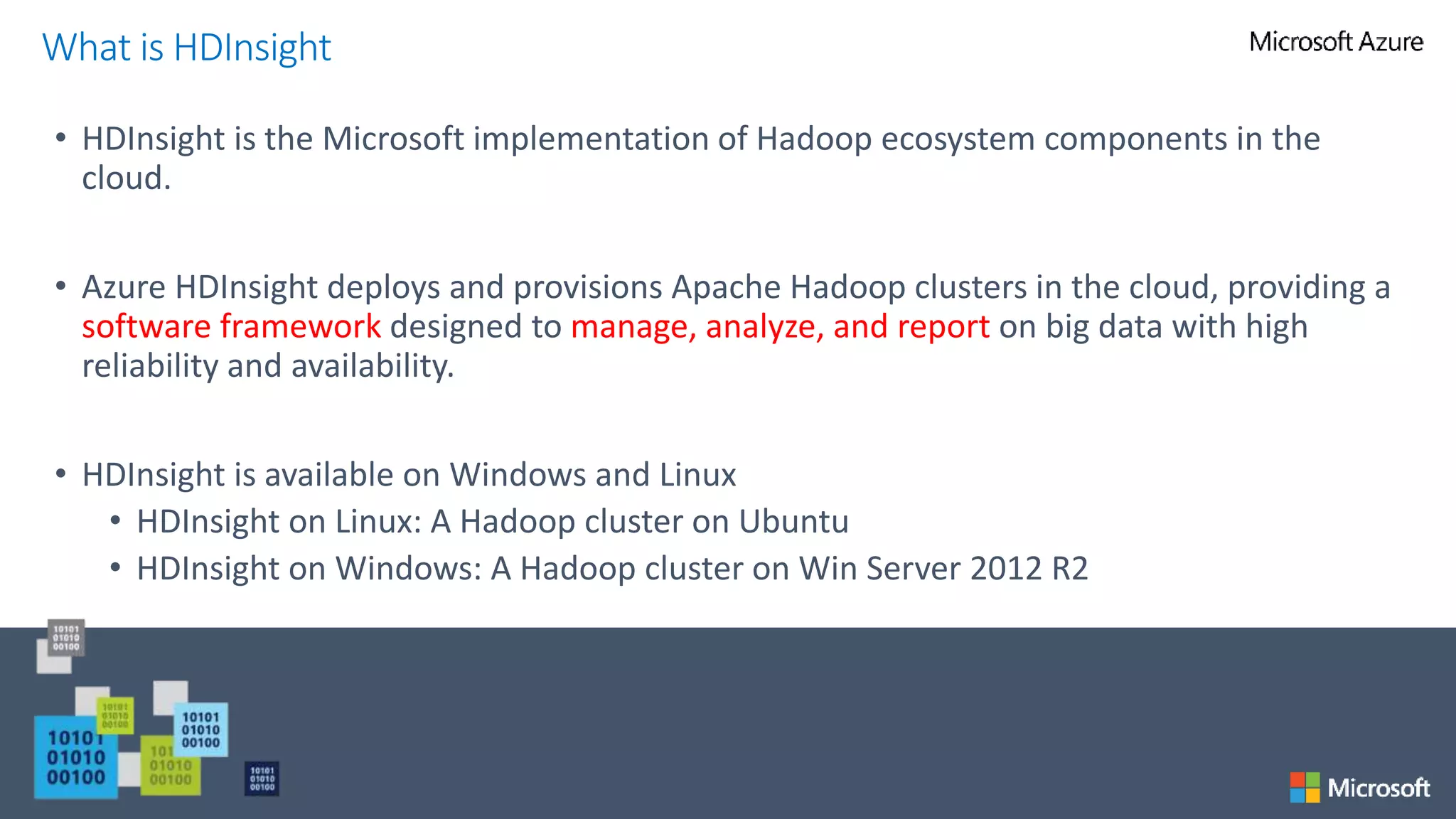 • HDInsight is the Microsoft implementation of Hadoop ecosystem components in the
cloud.
• Azure HDInsight deploys and provisions Apache Hadoop clusters in the cloud, providing a
software framework designed to manage, analyze, and report on big data with high
reliability and availability.
• HDInsight is available on Windows and Linux
• HDInsight on Linux: A Hadoop cluster on Ubuntu
• HDInsight on Windows: A Hadoop cluster on Win Server 2012 R2
What is HDInsight
 