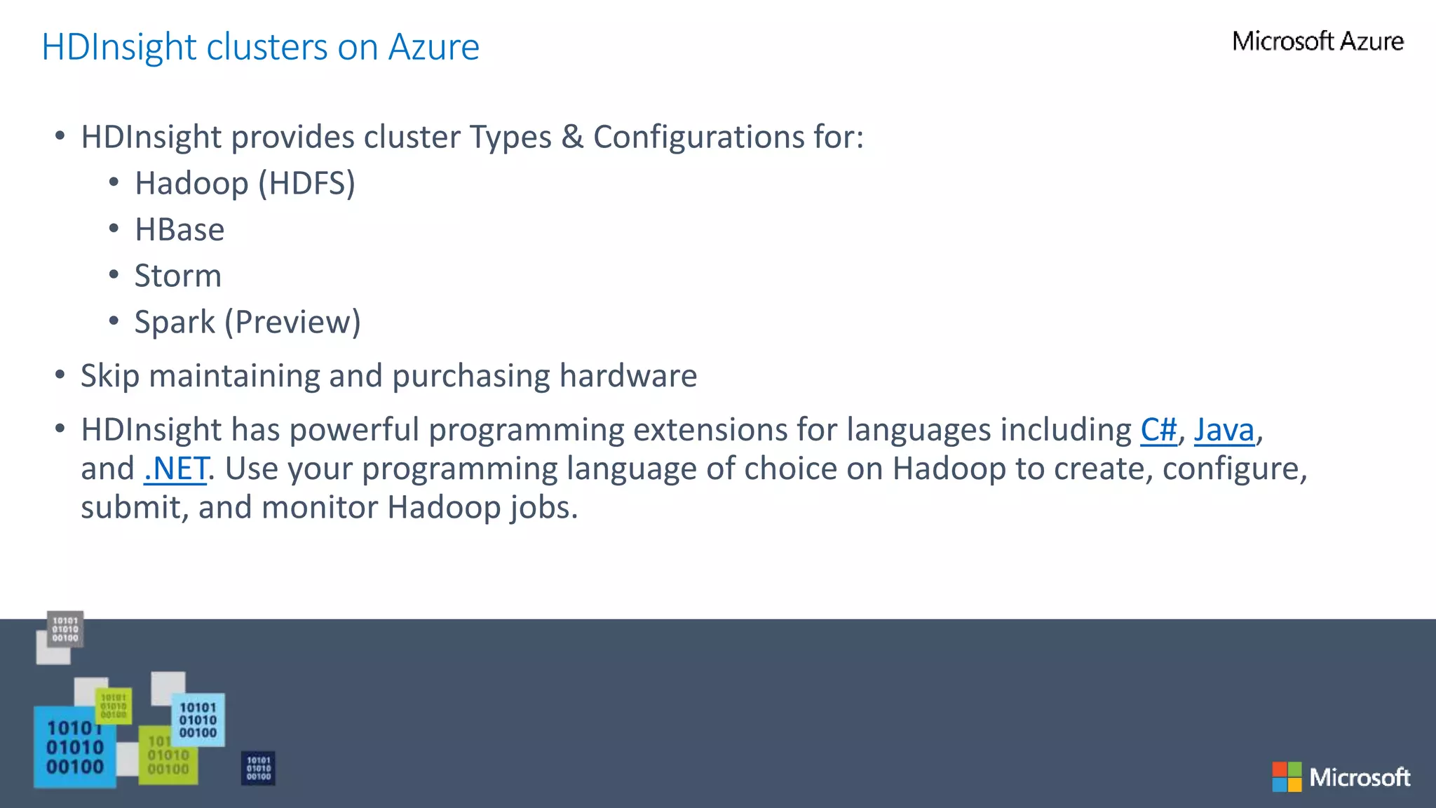 • HDInsight provides cluster Types & Configurations for:
• Hadoop (HDFS)
• HBase
• Storm
• Spark (Preview)
• Skip maintaining and purchasing hardware
• HDInsight has powerful programming extensions for languages including C#, Java,
and .NET. Use your programming language of choice on Hadoop to create, configure,
submit, and monitor Hadoop jobs.
HDInsight clusters on Azure
 