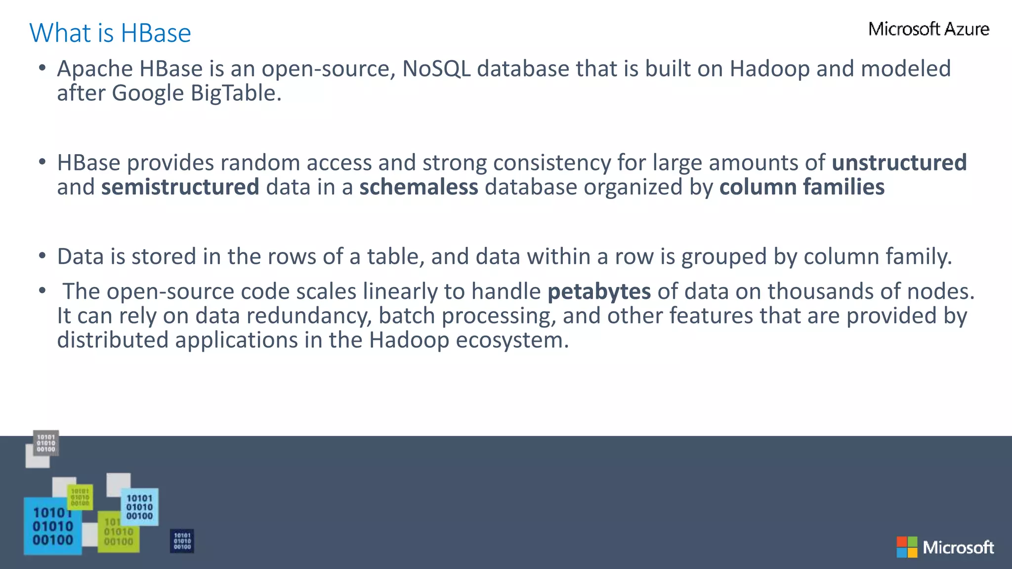 • Apache HBase is an open-source, NoSQL database that is built on Hadoop and modeled
after Google BigTable.
• HBase provides random access and strong consistency for large amounts of unstructured
and semistructured data in a schemaless database organized by column families
• Data is stored in the rows of a table, and data within a row is grouped by column family.
• The open-source code scales linearly to handle petabytes of data on thousands of nodes.
It can rely on data redundancy, batch processing, and other features that are provided by
distributed applications in the Hadoop ecosystem.
What is HBase
 