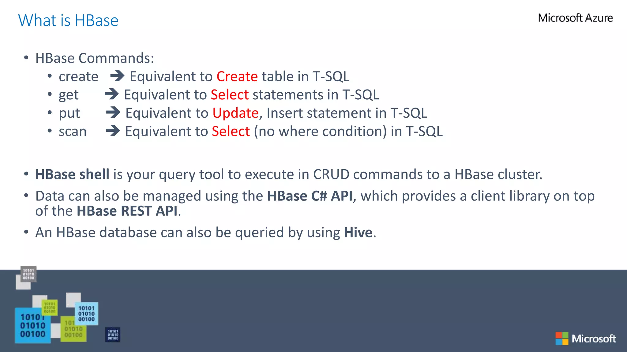 • HBase Commands:
• create  Equivalent to Create table in T-SQL
• get  Equivalent to Select statements in T-SQL
• put  Equivalent to Update, Insert statement in T-SQL
• scan  Equivalent to Select (no where condition) in T-SQL
• HBase shell is your query tool to execute in CRUD commands to a HBase cluster.
• Data can also be managed using the HBase C# API, which provides a client library on top
of the HBase REST API.
• An HBase database can also be queried by using Hive.
What is HBase
 