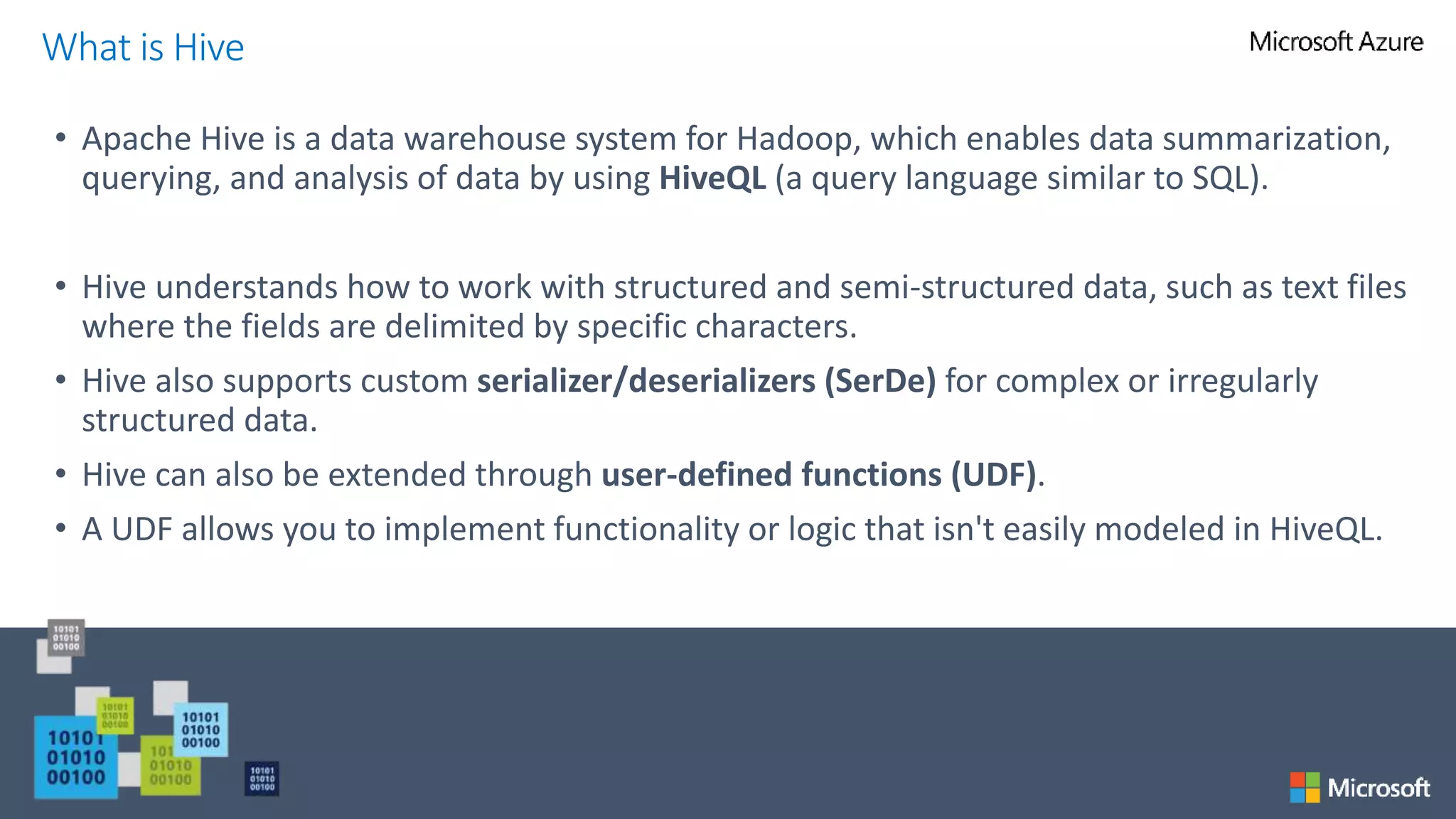 • Apache Hive is a data warehouse system for Hadoop, which enables data summarization,
querying, and analysis of data by using HiveQL (a query language similar to SQL).
• Hive understands how to work with structured and semi-structured data, such as text files
where the fields are delimited by specific characters.
• Hive also supports custom serializer/deserializers (SerDe) for complex or irregularly
structured data.
• Hive can also be extended through user-defined functions (UDF).
• A UDF allows you to implement functionality or logic that isn't easily modeled in HiveQL.
What is Hive
 