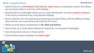 • Apache Storm is a distributed, fault-tolerant, open-source computation system that allows
you to process data in real-time with Hadoop.
• Apache Storm on HDInsight allows you to create distributed, real-time analytics solutions
in the Azure environment by using Apache Hadoop.
• Storm solutions can also provide guaranteed processing of data, with the ability to replay
data that was not successfully processed the first time.
• Ability to write Storm components in C#, JAVA and Python.
• Azure Scale up or Scale down without an impact for running Storm topologies.
• Ease of provision and use in Azure portal.
• Visual Studio project templates for Storm apps
What is Apache Storm
 