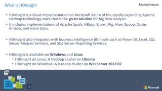 • HDInsight is a cloud implementation on Microsoft Azure of the rapidly expanding Apache
Hadoop technology stack that is the go-to solution for big data analysis.
• It includes implementations of Apache Spark, HBase, Storm, Pig, Hive, Sqoop, Oozie,
Ambari, and more tools.
• HDInsight also integrates with business intelligence (BI) tools such as Power BI, Excel, SQL
Server Analysis Services, and SQL Server Reporting Services.
• HDInsight is available on Windows and Linux
• HDInsight on Linux: A Hadoop cluster on Ubuntu
• HDInsight on Windows: A Hadoop cluster on Win Server 2012 R2
What is HDInsight
 