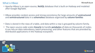 • Apache HBase is an open-source, NoSQL database that is built on Hadoop and modeled
after Google BigTable.
• HBase provides random access and strong consistency for large amounts of unstructured
and semistructured data in a schemaless database organized by column families
• Data is stored in the rows of a table, and data within a row is grouped by column family.
• The open-source code scales linearly to handle petabytes of data on thousands of nodes.
It can rely on data redundancy, batch processing, and other features that are provided by
distributed applications in the Hadoop ecosystem.
What is HBase
 