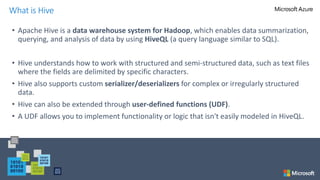 • Apache Hive is a data warehouse system for Hadoop, which enables data summarization,
querying, and analysis of data by using HiveQL (a query language similar to SQL).
• Hive understands how to work with structured and semi-structured data, such as text files
where the fields are delimited by specific characters.
• Hive also supports custom serializer/deserializers for complex or irregularly structured
data.
• Hive can also be extended through user-defined functions (UDF).
• A UDF allows you to implement functionality or logic that isn't easily modeled in HiveQL.
What is Hive
 