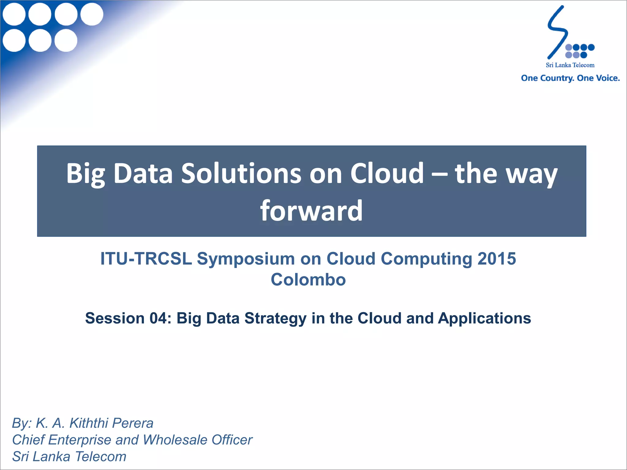 Big Data Solutions on Cloud – the way
forward
By: K. A. Kiththi Perera
Chief Enterprise and Wholesale Officer
Sri Lanka Telecom
ITU-TRCSL Symposium on Cloud Computing 2015
Colombo
Session 04: Big Data Strategy in the Cloud and Applications
 