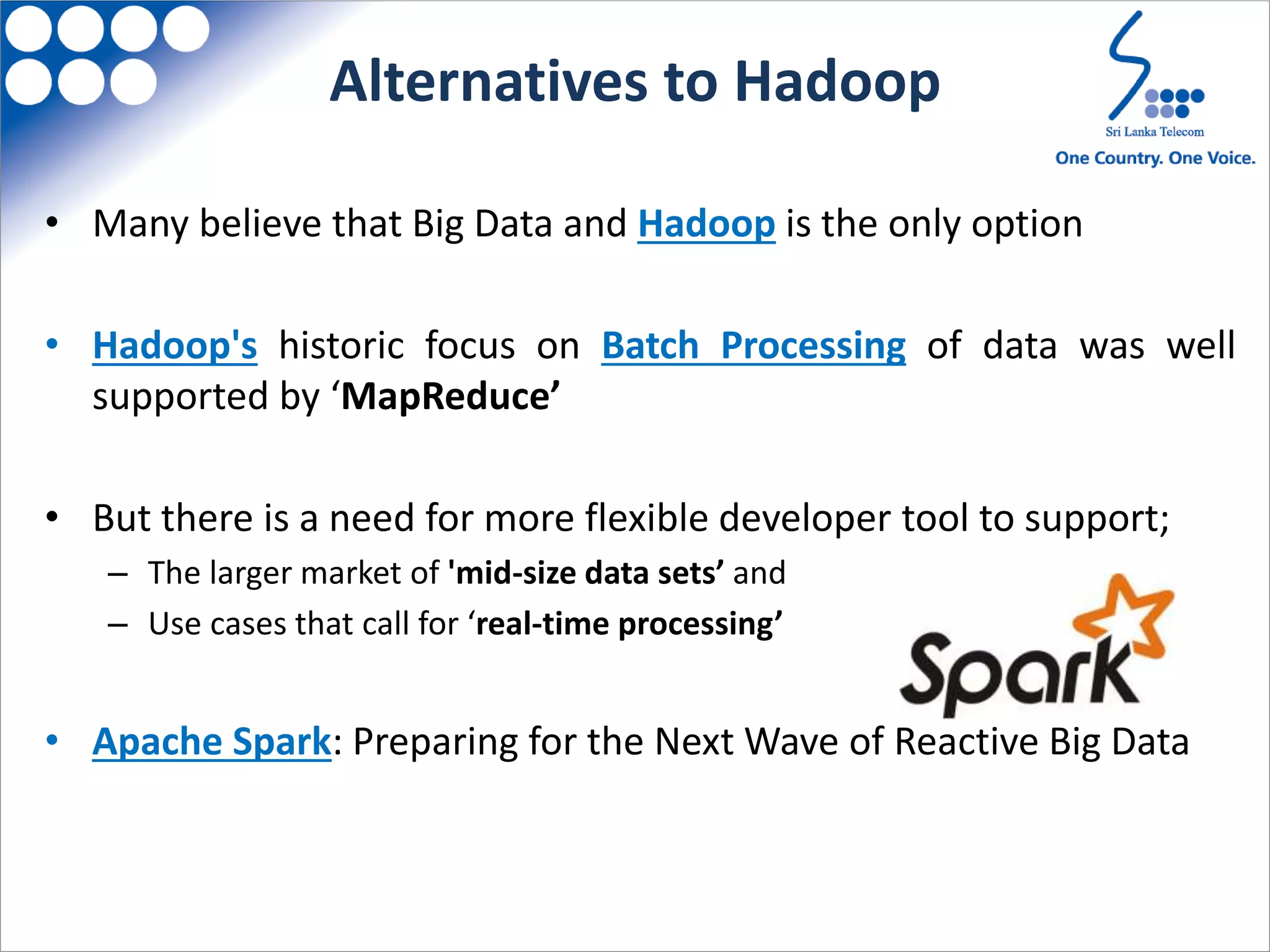 Alternatives to Hadoop
• Many believe that Big Data and Hadoop is the only option
• Hadoop's historic focus on Batch Processing of data was well
supported by ‘MapReduce’
• But there is a need for more flexible developer tool to support;
– The larger market of 'mid-size data sets’ and
– Use cases that call for ‘real-time processing’
• Apache Spark: Preparing for the Next Wave of Reactive Big Data
 