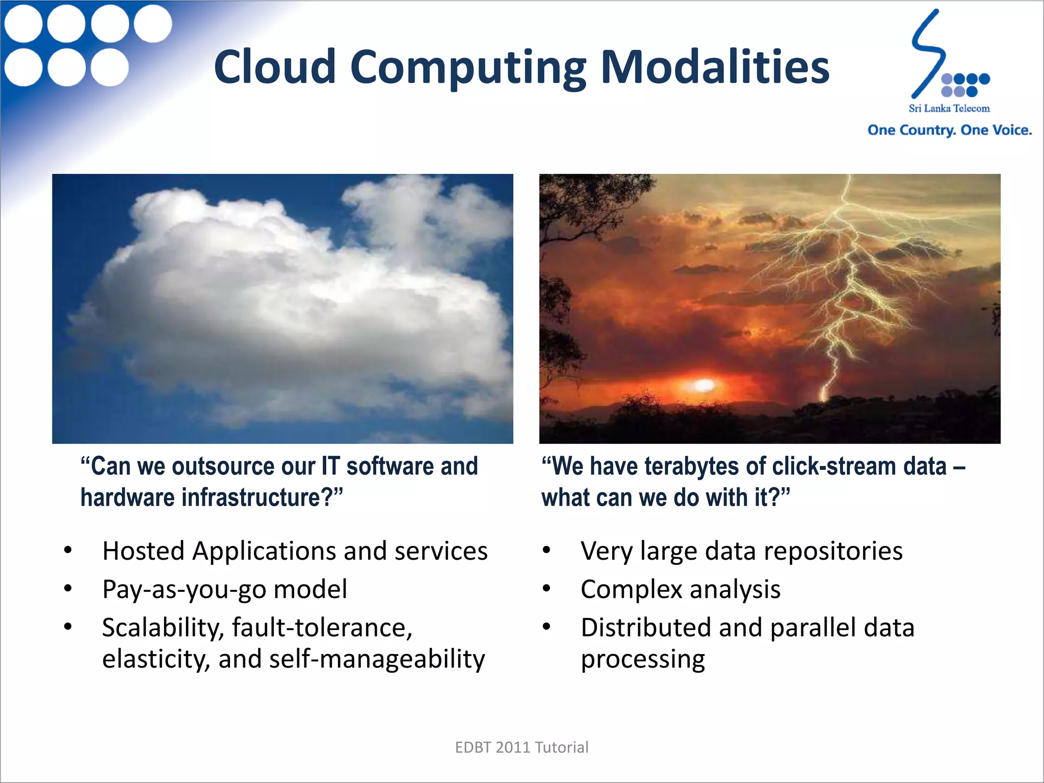 Cloud Computing Modalities
• Hosted Applications and services
• Pay-as-you-go model
• Scalability, fault-tolerance,
elasticity, and self-manageability
• Very large data repositories
• Complex analysis
• Distributed and parallel data
processing
“Can we outsource our IT software and
hardware infrastructure?”
“We have terabytes of click-stream data –
what can we do with it?”
EDBT 2011 Tutorial
 