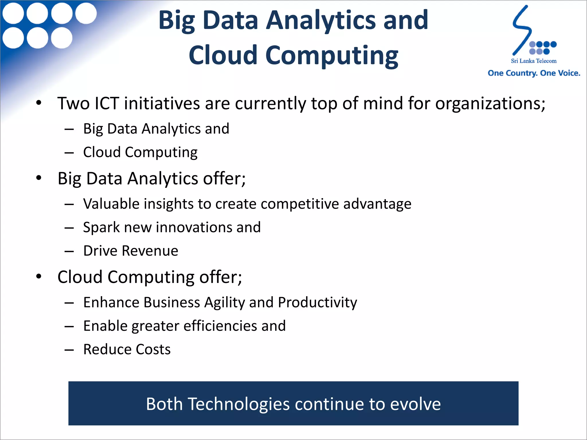 Big Data Analytics and
Cloud Computing
• Two ICT initiatives are currently top of mind for organizations;
– Big Data Analytics and
– Cloud Computing
• Big Data Analytics offer;
– Valuable insights to create competitive advantage
– Spark new innovations and
– Drive Revenue
• Cloud Computing offer;
– Enhance Business Agility and Productivity
– Enable greater efficiencies and
– Reduce Costs
Both Technologies continue to evolve
 