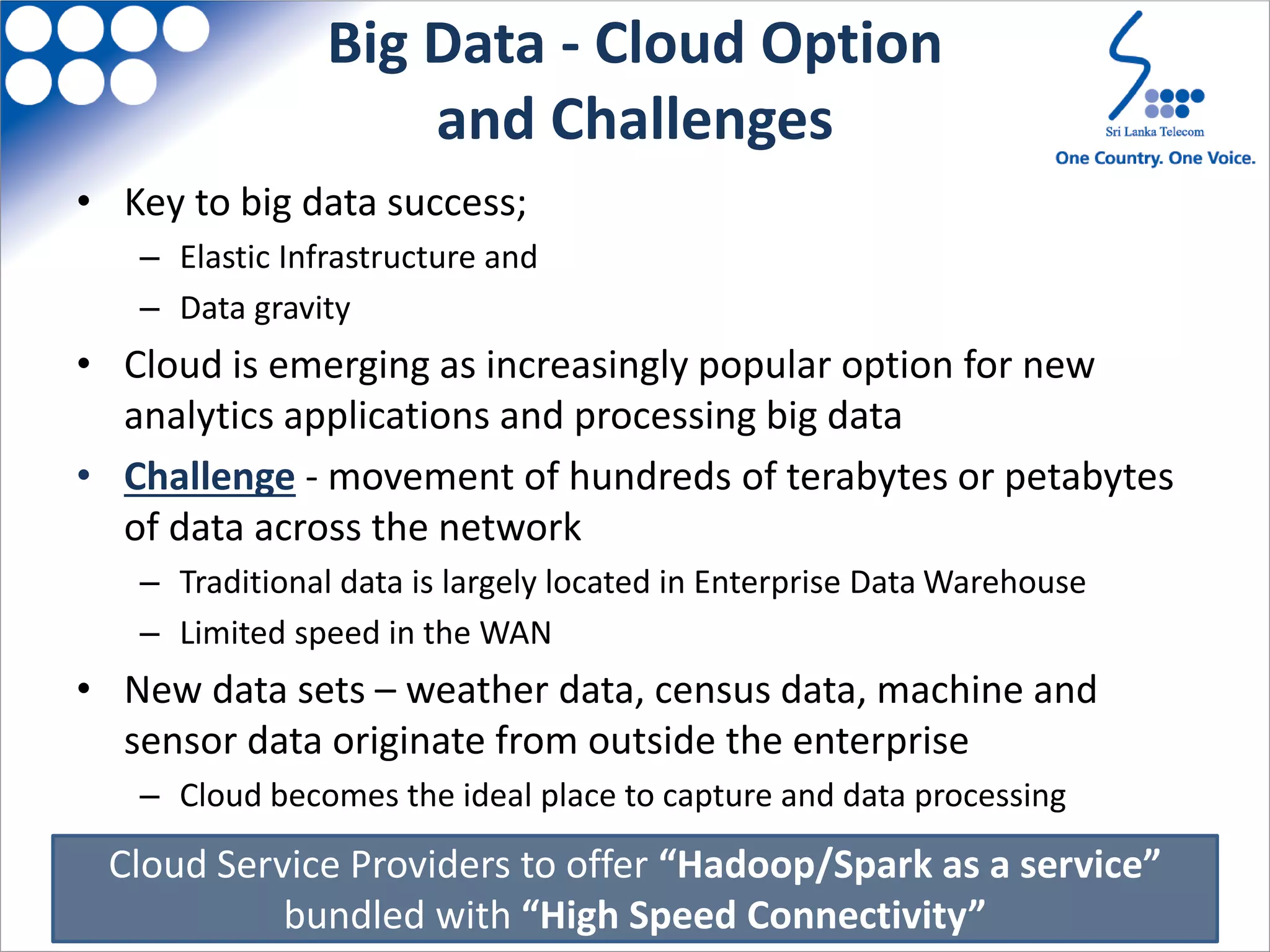Big Data - Cloud Option
and Challenges
• Key to big data success;
– Elastic Infrastructure and
– Data gravity
• Cloud is emerging as increasingly popular option for new
analytics applications and processing big data
• Challenge - movement of hundreds of terabytes or petabytes
of data across the network
– Traditional data is largely located in Enterprise Data Warehouse
– Limited speed in the WAN
• New data sets – weather data, census data, machine and
sensor data originate from outside the enterprise
– Cloud becomes the ideal place to capture and data processing
Cloud Service Providers to offer “Hadoop/Spark as a service”
bundled with “High Speed Connectivity”
 