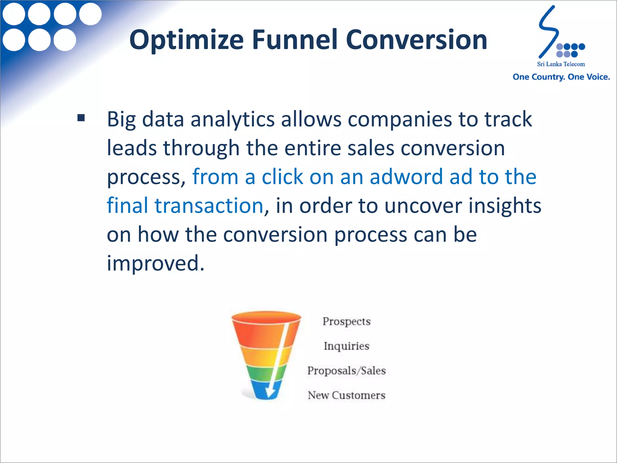  Big data analytics allows companies to track
leads through the entire sales conversion
process, from a click on an adword ad to the
final transaction, in order to uncover insights
on how the conversion process can be
improved.
Optimize Funnel Conversion
 