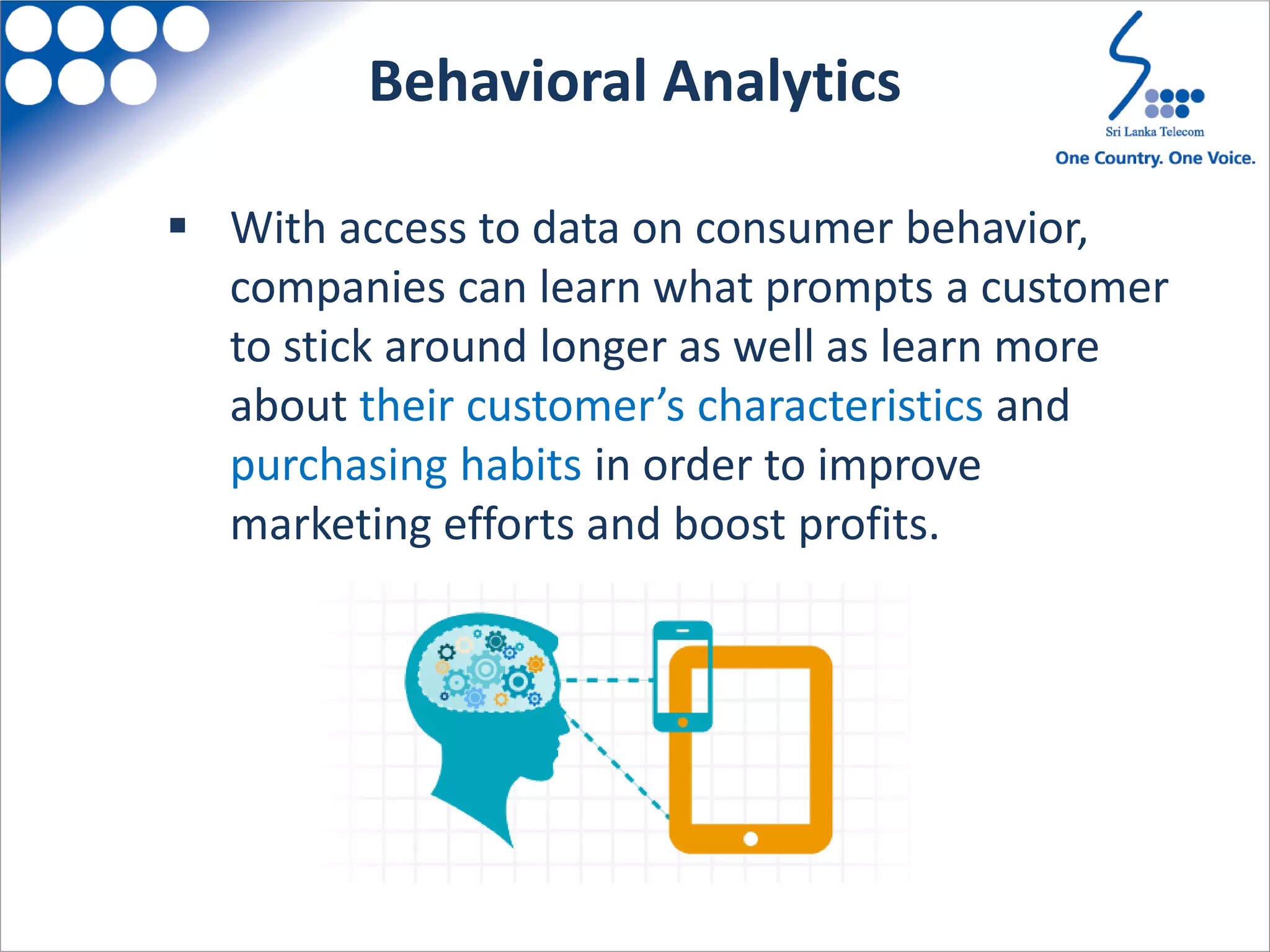  With access to data on consumer behavior,
companies can learn what prompts a customer
to stick around longer as well as learn more
about their customer’s characteristics and
purchasing habits in order to improve
marketing efforts and boost profits.
Behavioral Analytics
 