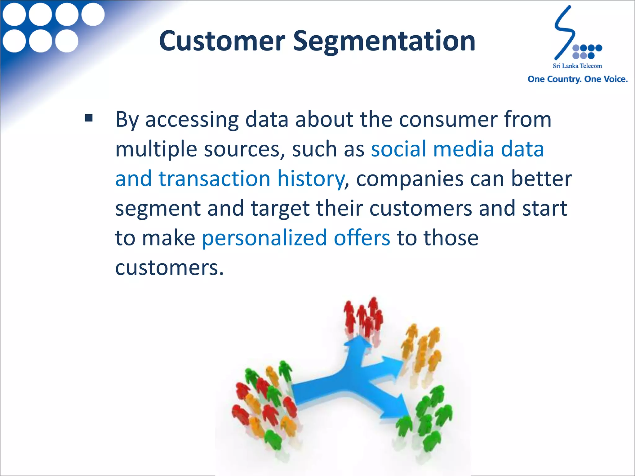  By accessing data about the consumer from
multiple sources, such as social media data
and transaction history, companies can better
segment and target their customers and start
to make personalized offers to those
customers.
Customer Segmentation
 
