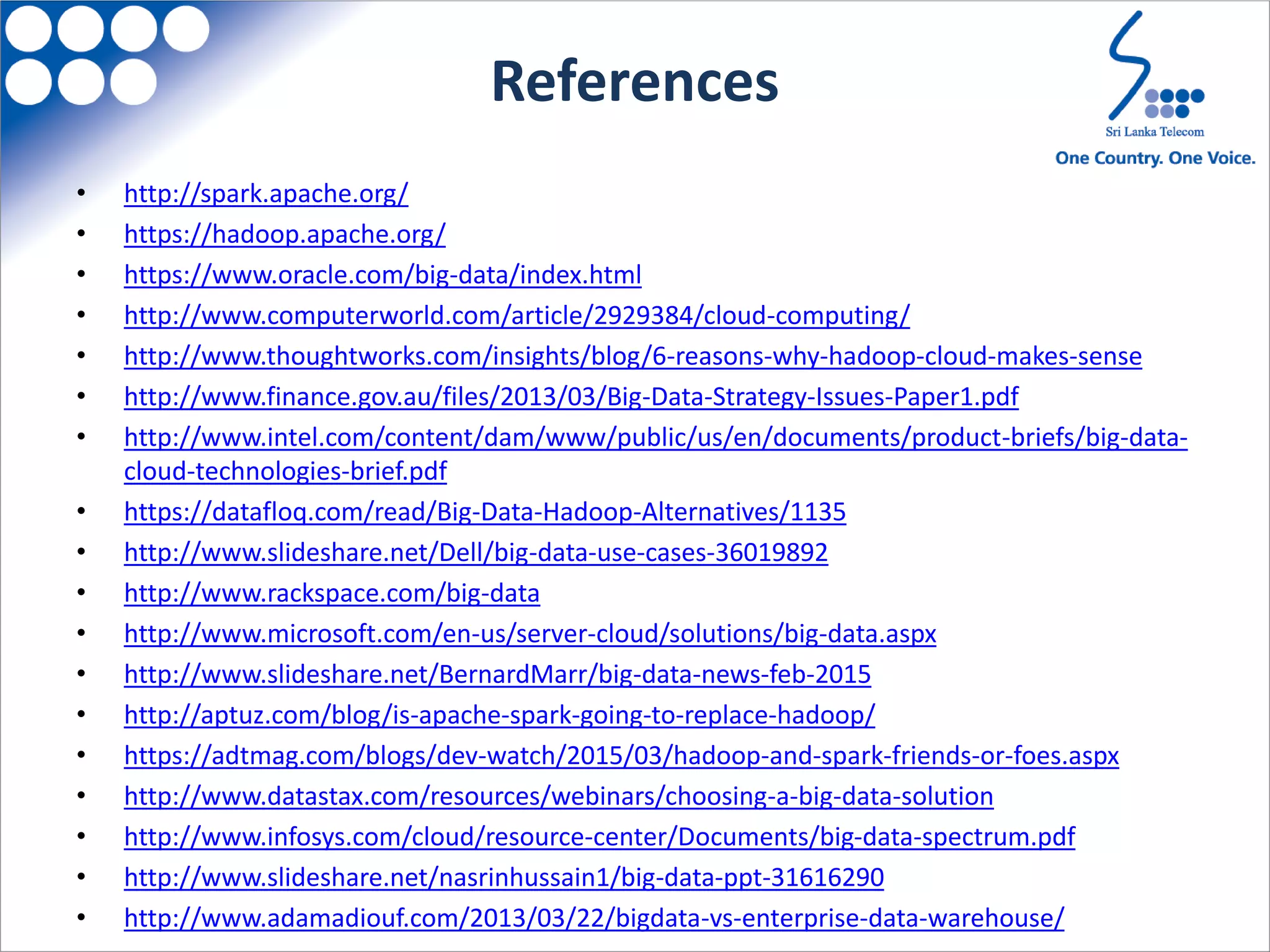 References
• http://spark.apache.org/
• https://hadoop.apache.org/
• https://www.oracle.com/big-data/index.html
• http://www.computerworld.com/article/2929384/cloud-computing/
• http://www.thoughtworks.com/insights/blog/6-reasons-why-hadoop-cloud-makes-sense
• http://www.finance.gov.au/files/2013/03/Big-Data-Strategy-Issues-Paper1.pdf
• http://www.intel.com/content/dam/www/public/us/en/documents/product-briefs/big-data-
cloud-technologies-brief.pdf
• https://datafloq.com/read/Big-Data-Hadoop-Alternatives/1135
• http://www.slideshare.net/Dell/big-data-use-cases-36019892
• http://www.rackspace.com/big-data
• http://www.microsoft.com/en-us/server-cloud/solutions/big-data.aspx
• http://www.slideshare.net/BernardMarr/big-data-news-feb-2015
• http://aptuz.com/blog/is-apache-spark-going-to-replace-hadoop/
• https://adtmag.com/blogs/dev-watch/2015/03/hadoop-and-spark-friends-or-foes.aspx
• http://www.datastax.com/resources/webinars/choosing-a-big-data-solution
• http://www.infosys.com/cloud/resource-center/Documents/big-data-spectrum.pdf
• http://www.slideshare.net/nasrinhussain1/big-data-ppt-31616290
• http://www.adamadiouf.com/2013/03/22/bigdata-vs-enterprise-data-warehouse/
 