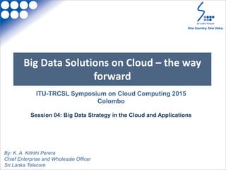 Big Data Solutions on Cloud – the way
forward
By: K. A. Kiththi Perera
Chief Enterprise and Wholesale Officer
Sri Lanka Telecom
ITU-TRCSL Symposium on Cloud Computing 2015
Colombo
Session 04: Big Data Strategy in the Cloud and Applications
 