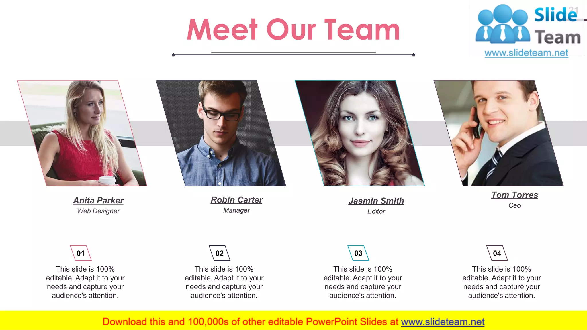 21 This slide is 100% editable. Adapt it to your needs and capture your audience's attention. 01 This slide is 100% editable. Adapt it to your needs and capture your audience's attention. 02 This slide is 100% editable. Adapt it to your needs and capture your audience's attention. 03 This slide is 100% editable. Adapt it to your needs and capture your audience's attention. 04 Meet Our Team Anita Parker Web Designer Tom Torres Ceo Robin Carter Manager Jasmin Smith Editor www.company .com 