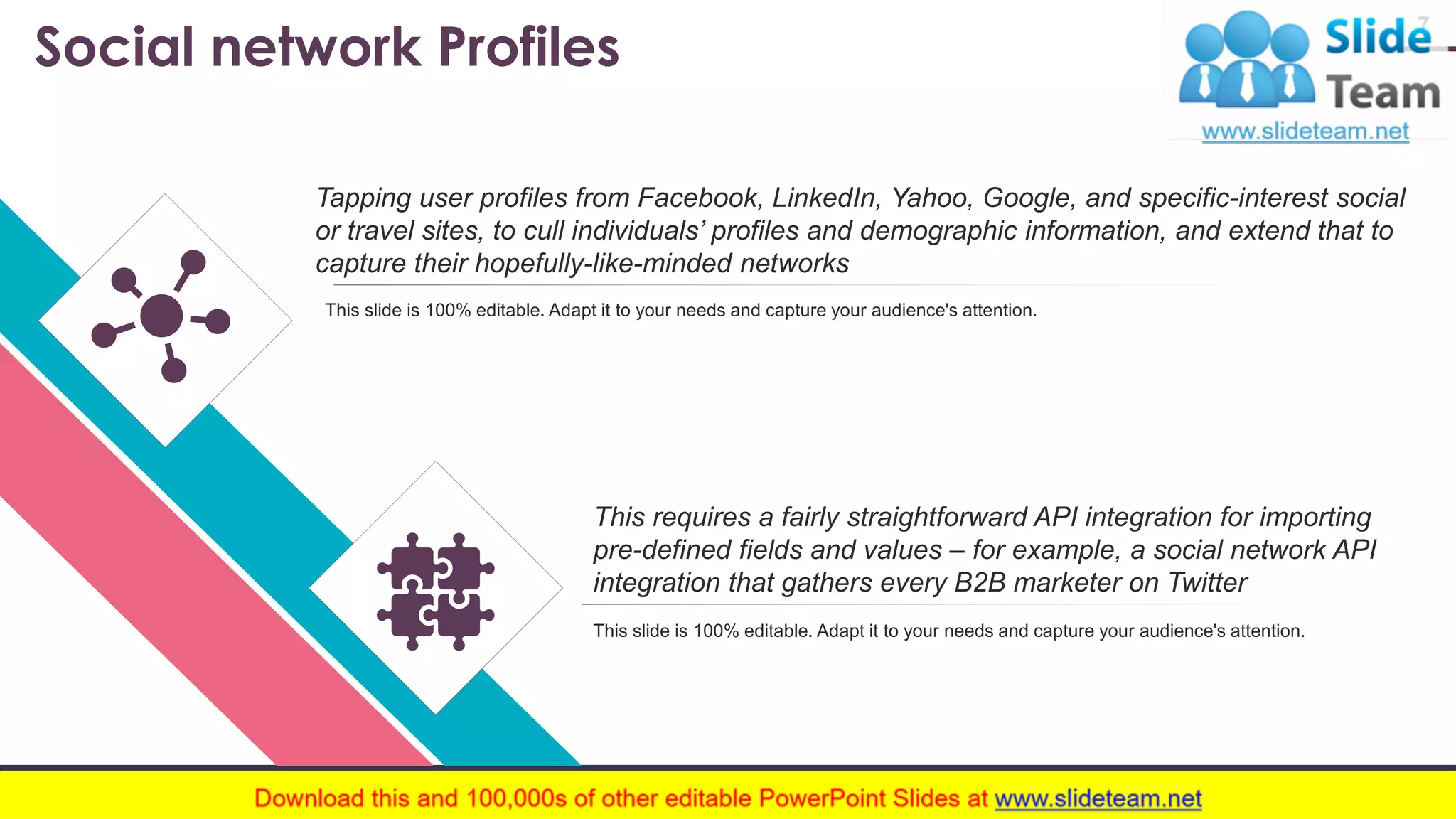 Social network Profiles 7 Tapping user profiles from Facebook, LinkedIn, Yahoo, Google, and specific-interest social or travel sites, to cull individuals’ profiles and demographic information, and extend that to capture their hopefully-like-minded networks This requires a fairly straightforward API integration for importing pre-defined fields and values – for example, a social network API integration that gathers every B2B marketer on Twitter This slide is 100% editable. Adapt it to your needs and capture your audience's attention. This slide is 100% editable. Adapt it to your needs and capture your audience's attention. www.company .com 