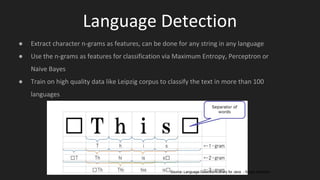 Language Detection
● Extract character n-grams as features, can be done for any string in any language
● Use the n-grams as features for classification via Maximum Entropy, Perceptron or
Naive Bayes
● Train on high quality data like Leipzig corpus to classify the text in more than 100
languages
Source: Language Detection Library for Java - Shuyo Nakatani
 