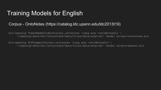 Training Models for English
Corpus - OntoNotes (https://catalog.ldc.upenn.edu/ldc2013t19)
bin/opennlp TokenNameFinderTrainer.ontonotes -lang eng -ontoNotesDir 
~/opennlp-data-dir/ontonotes4/data/files/data/english/ -model en-ner-ontonotes.bin
bin/opennlp POSTaggerTrainer.ontonotes -lang eng -ontoNotesDir 
~/opennlp-data-dir/ontonotes4/data/files/data/english/ -model en-pos-maxent.bin
 
