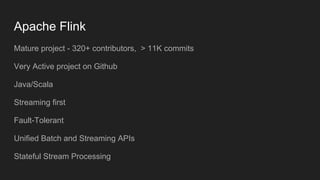 Apache Flink
Mature project - 320+ contributors, > 11K commits
Very Active project on Github
Java/Scala
Streaming first
Fault-Tolerant
Unified Batch and Streaming APIs
Stateful Stream Processing
 