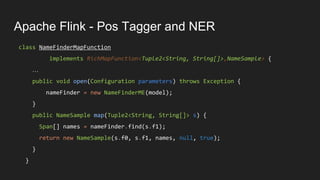Apache Flink - Pos Tagger and NER
class NameFinderMapFunction
implements RichMapFunction<Tuple2<String, String[]>,NameSample> {
…
public void open(Configuration parameters) throws Exception {
nameFinder = new NameFinderME(model);
}
public NameSample map(Tuple2<String, String[]> s) {
Span[] names = nameFinder.find(s.f1);
return new NameSample(s.f0, s.f1, names, null, true);
}
}
 