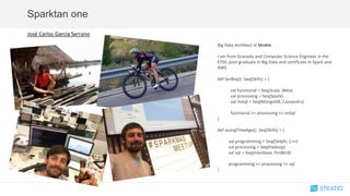 José Carlos García Serrano
Big Data Architect in Stratio.
I am from Granada and Computer Science Engineer in the
ETSII, post graduate in Big Data and certificate in Spark and
AWS
def fanBoy(): Seq[Skills] = {
val functional = Seq(Scala, Akka)
val processing = Seq(Spark)
val noSql = Seq(MongoDB, Cassandra)
functional ++ processing ++ noSql
}
def aLongTimeAgo(): Seq[Skills] = {
val programming = Seq(Delphi, C++)
val processing = Seq(Hadoop)
val sql = Seq(Interbase, FireBird)
programming ++ processing ++ sql
}
Sparktan one
 