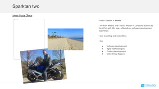 Sparktan two
Javier Yuste Checa
Product Owner at Stratio.
I am from Madrid and I have a Master in Computer Science by
the UPM, with 10+ years of hands-on software development
experience.
I love travelling and motorbikes
I like:
● Software development
● Agile methodologies
● Product development
● Make things happen
 