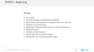 © Stratio 2016. Confidential, All Rights Reserved.
SPARTA - Beginning
8
The goals
○ Pure Spark!
○ No need of coding, only declarative workflows
○ Data continuously streamed in and processed in near real-time
○ Ready to use out of the box
○ Plug & play: flexible workflows (inputs, outputs, parsers, etc…)
○ High performance
○ Scalable and fault tolerant
○ Stateful operations with OLAP engine
○ Execute SQL over Streaming and batch data
 