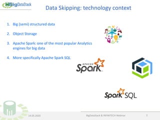 BigDataStack & INFINITECH Webinar 2
1. Big (semi) structured data
2. Object Storage
3. Apache Spark: one of the most popular Analytics
engines for big data
4. More specifically Apache Spark SQL
Data Skipping: technology context
14.05.2020
 
