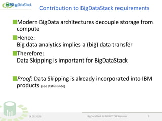 Modern BigData architectures decouple storage from
compute
Hence:
Big data analytics implies a (big) data transfer
Therefore:
Data Skipping is important for BigDataStack
Proof: Data Skipping is already incorporated into IBM
products (see status slide)
BigDataStack & INFINITECH Webinar 3
Contribution to BigDataStack requirements
14.05.2020
 