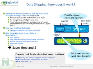 Example: Look for data in violent storm conditions
SELECT vessel_code, datetime, longitude, latitude, wind_speed
FROM cos://us-south/…/danaos stored as parquet
WHERE wind_speed > 30
Determine which objects are NOT relevant for a
SQL query using a data skipping index
Stores summary index metadata for each object
No change to Apache Spark base code
“just” take advantage of a Spark external API which
permits to refine the set of objects relevant to a given
query.
Skip over irrelevant objects
Skipped objects are not touched at all
IBM Data skipping is state of the art.
It comprises:
UDFs support
Data Skipping for LIKE and general regular expressions
Multiple indexes including Bloom Filter, etc…
Plug-in user indexes
Etc…
è Saves time and $
Index of All
Objects
QueryData Skipping
Index
Candidate
Objects
WHERE
Clause
Save Time
and $
Data Set Objects
Min/max index on
wind_speed column
Possibly relevant
object are ingested
Data Skipping: how does it work?
BigDataStack & INFINITECH Webinar14.05.2020
 