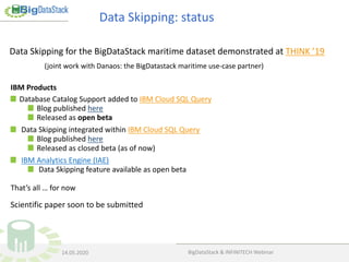 Data Skipping for the BigDataStack maritime dataset demonstrated at THINK ’19
(joint work with Danaos: the BigDatastack maritime use-case partner)
Data Skipping: status
BigDataStack & INFINITECH Webinar14.05.2020
IBM Products
Database Catalog Support added to IBM Cloud SQL Query
Blog published here
Released as open beta
Data Skipping integrated within IBM Cloud SQL Query
Blog published here
Released as closed beta (as of now)
IBM Analytics Engine (IAE)
Data Skipping feature available as open beta
That’s all … for now
Scientific paper soon to be submitted
 