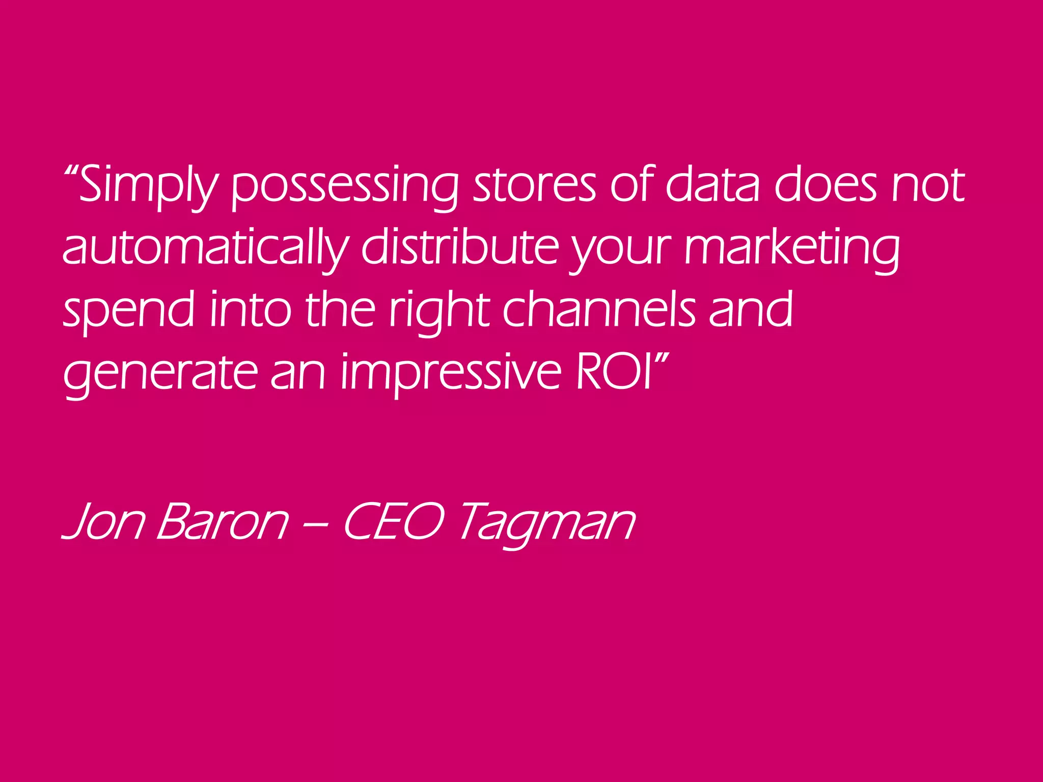 “Simply possessing stores of data does not
automatically distribute your marketing
spend into the right channels and
generate an impressive ROI”
Jon Baron – CEO Tagman
 