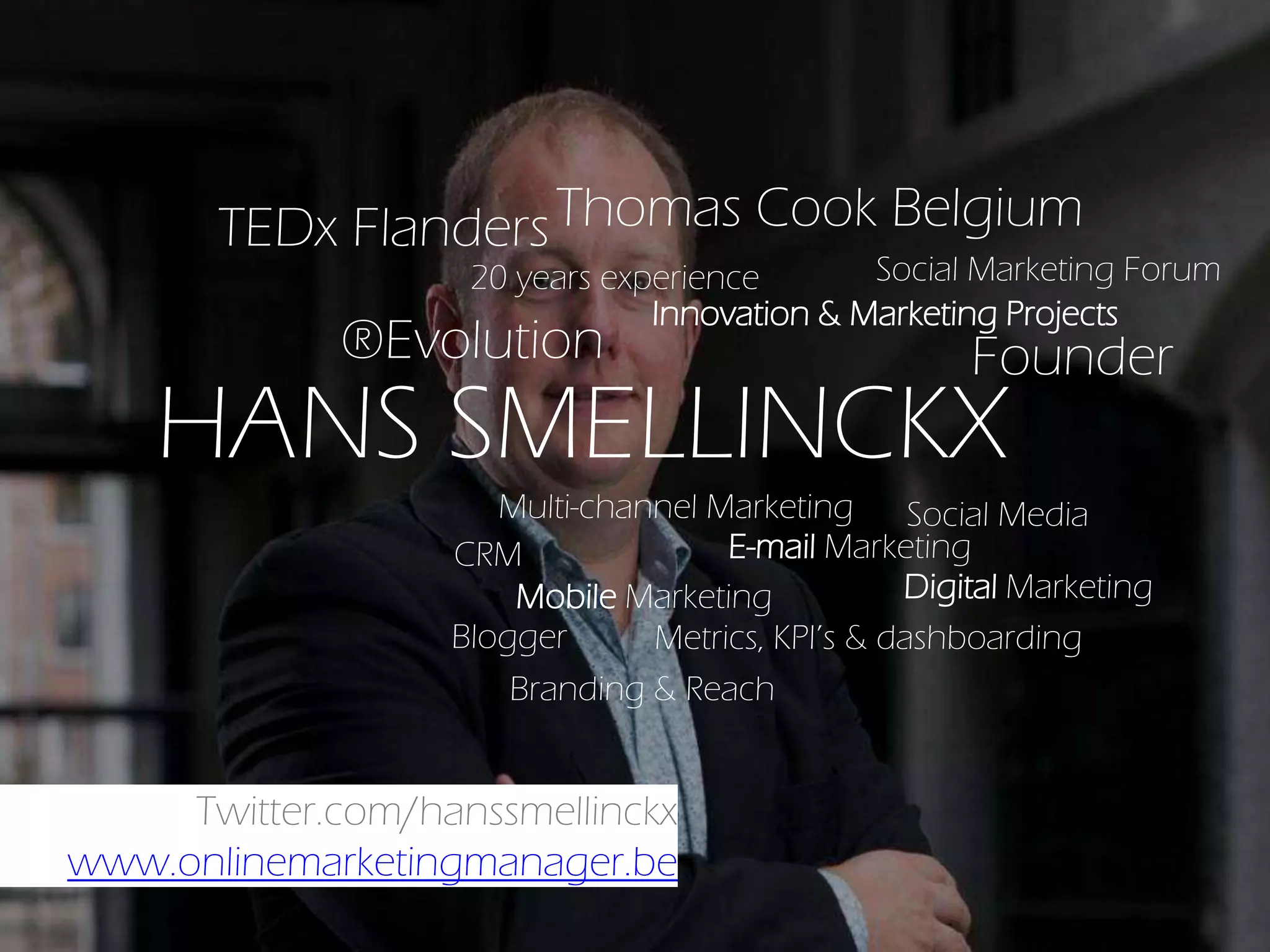 Twitter.com/hanssmellinckx
www.onlinemarketingmanager.be
HANS SMELLINCKX
Innovation & Marketing Projects
20 years experience
Founder
Social Marketing Forum
®Evolution
Social Media
E-mail Marketing
Digital Marketing
Multi-channel Marketing
Mobile Marketing
Metrics, KPI’s & dashboardingBlogger
Thomas Cook Belgium
CRM
Branding & Reach
TEDx Flanders
 